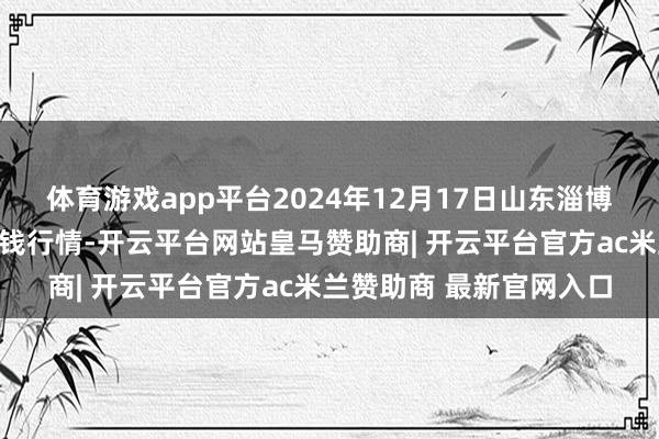 体育游戏app平台2024年12月17日山东淄博市鲁中蔬菜批发阛阓价钱行情-开云平台网站皇马赞助商| 开云平台官方ac米兰赞助商 最新官网入口