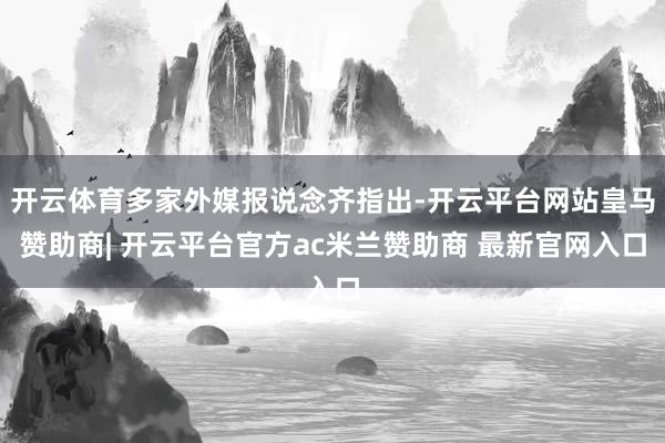 开云体育多家外媒报说念齐指出-开云平台网站皇马赞助商| 开云平台官方ac米兰赞助商 最新官网入口