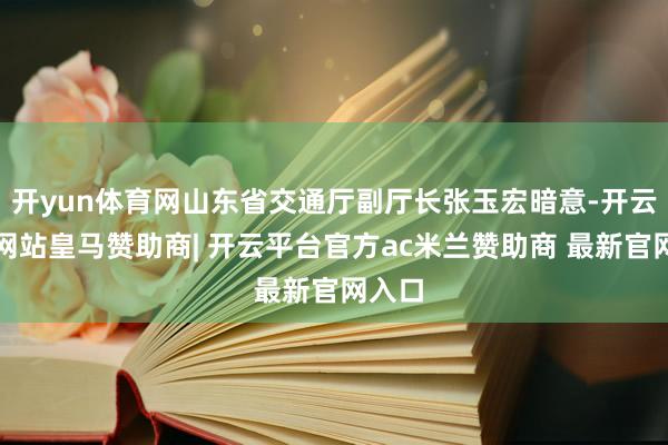 开yun体育网山东省交通厅副厅长张玉宏暗意-开云平台网站皇马赞助商| 开云平台官方ac米兰赞助商 最新官网入口