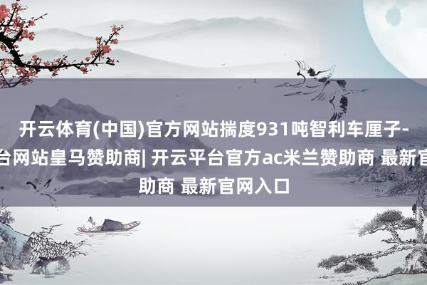 开云体育(中国)官方网站揣度931吨智利车厘子-开云平台网站皇马赞助商| 开云平台官方ac米兰赞助商 最新官网入口