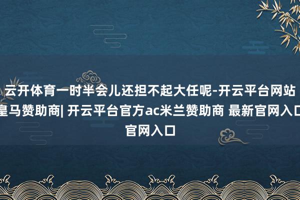 云开体育一时半会儿还担不起大任呢-开云平台网站皇马赞助商| 开云平台官方ac米兰赞助商 最新官网入口