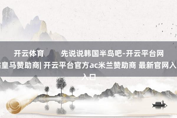 开云体育        先说说韩国半岛吧-开云平台网站皇马赞助商| 开云平台官方ac米兰赞助商 最新官网入口