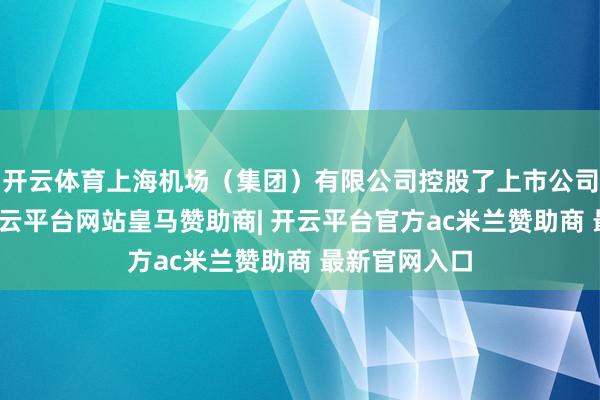 开云体育上海机场（集团）有限公司控股了上市公司上海机场-开云平台网站皇马赞助商| 开云平台官方ac米兰赞助商 最新官网入口