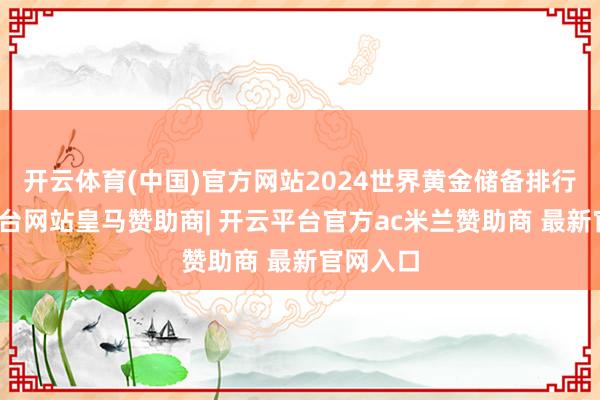 开云体育(中国)官方网站2024世界黄金储备排行-开云平台网站皇马赞助商| 开云平台官方ac米兰赞助商 最新官网入口