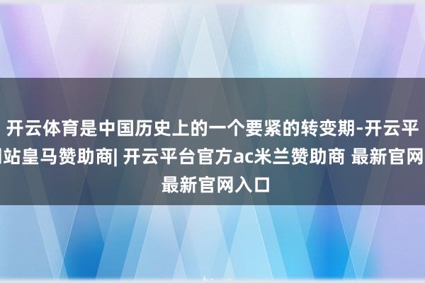 开云体育是中国历史上的一个要紧的转变期-开云平台网站皇马赞助商| 开云平台官方ac米兰赞助商 最新官网入口