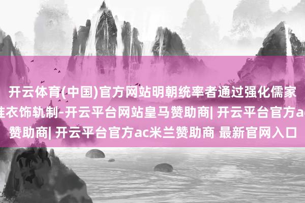 开云体育(中国)官方网站明朝统率者通过强化儒家礼教和编纂法律来标准衣饰轨制-开云平台网站皇马赞助商| 开云平台官方ac米兰赞助商 最新官网入口
