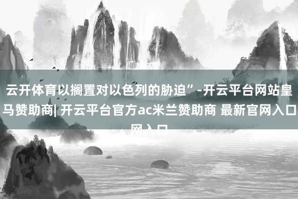 云开体育以搁置对以色列的胁迫”-开云平台网站皇马赞助商| 开云平台官方ac米兰赞助商 最新官网入口