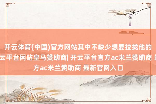 开云体育(中国)官方网站其中不缺少想要拉拢他的东说念主-开云平台网站皇马赞助商| 开云平台官方ac米兰赞助商 最新官网入口