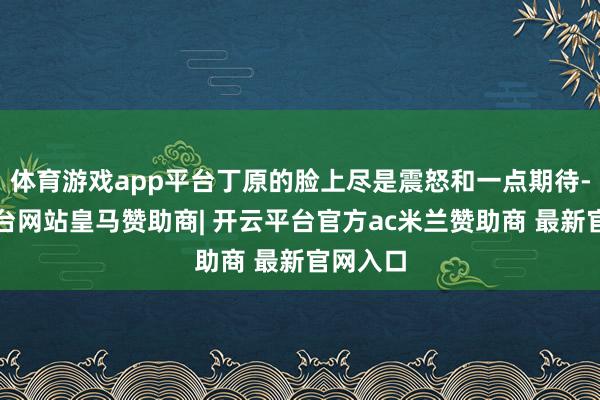 体育游戏app平台丁原的脸上尽是震怒和一点期待-开云平台网站皇马赞助商| 开云平台官方ac米兰赞助商 最新官网入口