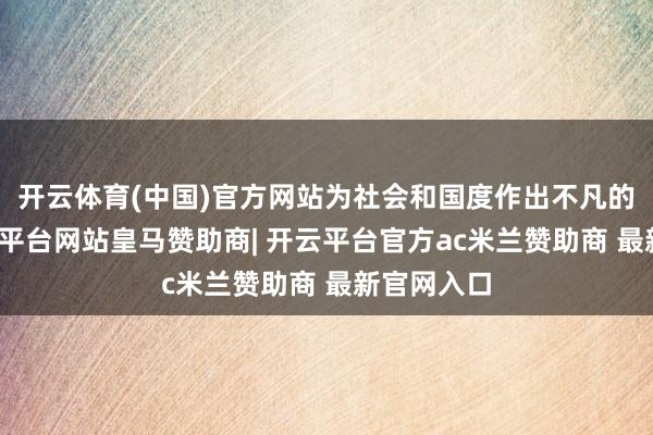 开云体育(中国)官方网站为社会和国度作出不凡的孝敬-开云平台网站皇马赞助商| 开云平台官方ac米兰赞助商 最新官网入口