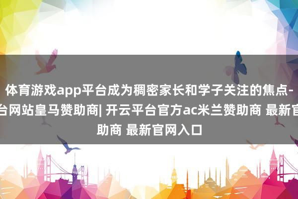 体育游戏app平台成为稠密家长和学子关注的焦点-开云平台网站皇马赞助商| 开云平台官方ac米兰赞助商 最新官网入口