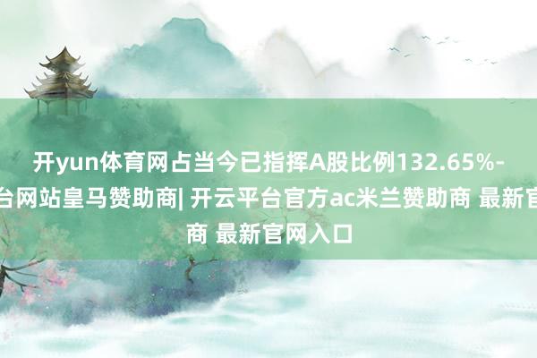 开yun体育网占当今已指挥A股比例132.65%-开云平台网站皇马赞助商| 开云平台官方ac米兰赞助商 最新官网入口