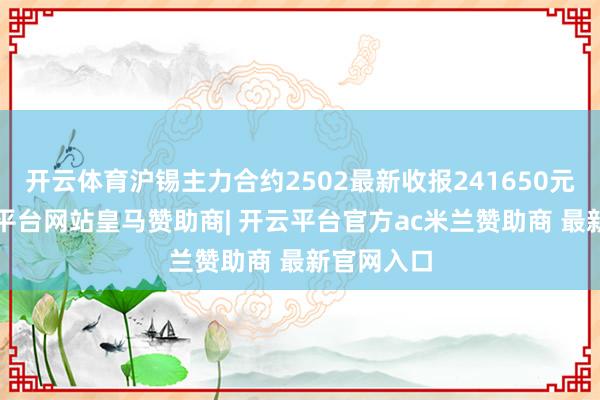 开云体育沪锡主力合约2502最新收报241650元/吨-开云平台网站皇马赞助商| 开云平台官方ac米兰赞助商 最新官网入口