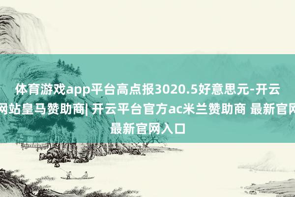 体育游戏app平台高点报3020.5好意思元-开云平台网站皇马赞助商| 开云平台官方ac米兰赞助商 最新官网入口