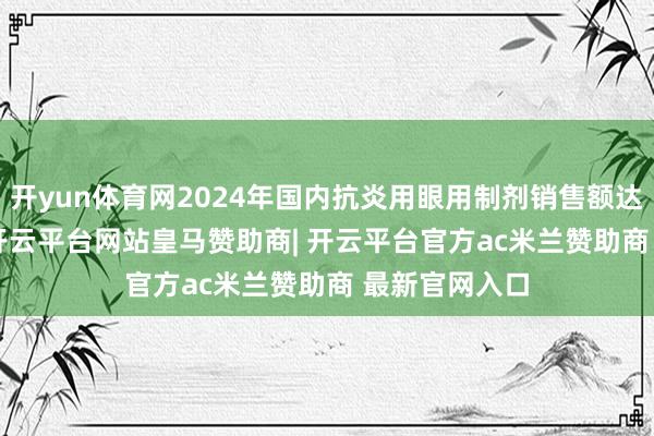 开yun体育网2024年国内抗炎用眼用制剂销售额达14.07亿元-开云平台网站皇马赞助商| 开云平台官方ac米兰赞助商 最新官网入口