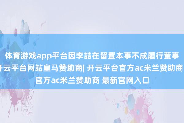 体育游戏app平台因李喆在留置本事不成履行董事会布告职责-开云平台网站皇马赞助商| 开云平台官方ac米兰赞助商 最新官网入口