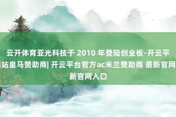云开体育亚光科技于 2010 年登陆创业板-开云平台网站皇马赞助商| 开云平台官方ac米兰赞助商 最新官网入口