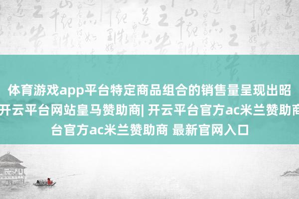 体育游戏app平台特定商品组合的销售量呈现出昭彰的激增态势-开云平台网站皇马赞助商| 开云平台官方ac米兰赞助商 最新官网入口