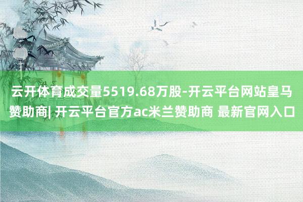 云开体育成交量5519.68万股-开云平台网站皇马赞助商| 开云平台官方ac米兰赞助商 最新官网入口