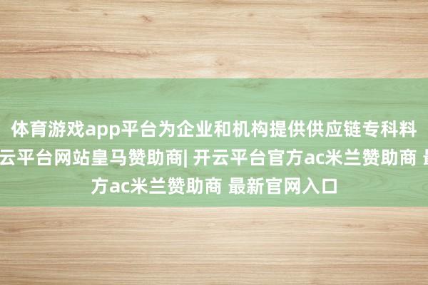 体育游戏app平台为企业和机构提供供应链专科料理有缱绻-开云平台网站皇马赞助商| 开云平台官方ac米兰赞助商 最新官网入口