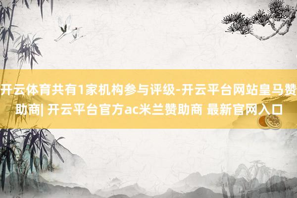 开云体育共有1家机构参与评级-开云平台网站皇马赞助商| 开云平台官方ac米兰赞助商 最新官网入口