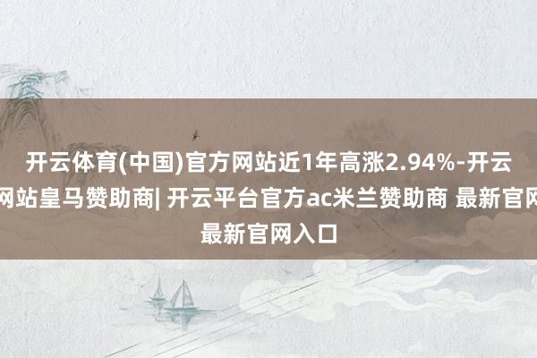 开云体育(中国)官方网站近1年高涨2.94%-开云平台网站皇马赞助商| 开云平台官方ac米兰赞助商 最新官网入口