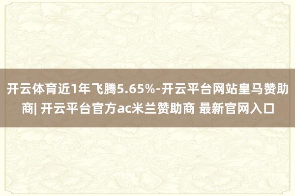 开云体育近1年飞腾5.65%-开云平台网站皇马赞助商| 开云平台官方ac米兰赞助商 最新官网入口