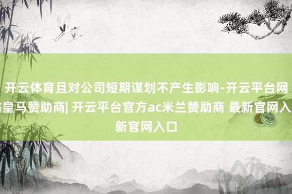 开云体育且对公司短期谋划不产生影响-开云平台网站皇马赞助商| 开云平台官方ac米兰赞助商 最新官网入口