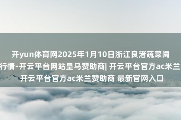 开yun体育网2025年1月10日浙江良渚蔬菜阛阓缔造有限公司价钱行情-开云平台网站皇马赞助商| 开云平台官方ac米兰赞助商 最新官网入口