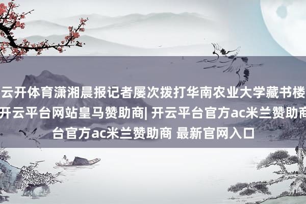 云开体育潇湘晨报记者屡次拨打华南农业大学藏书楼官网关系电话-开云平台网站皇马赞助商| 开云平台官方ac米兰赞助商 最新官网入口