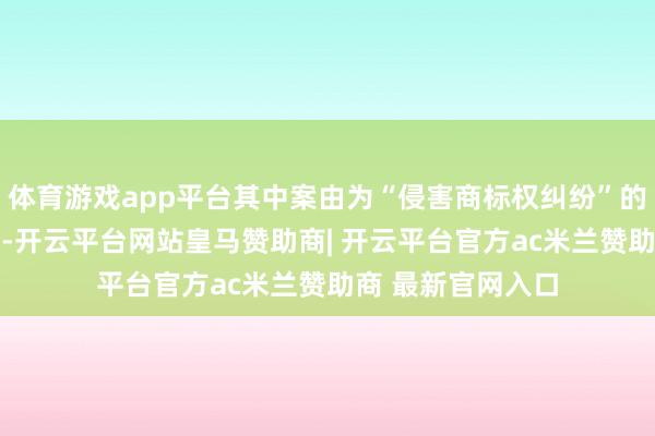 体育游戏app平台其中案由为“侵害商标权纠纷”的公告以20则居首-开云平台网站皇马赞助商| 开云平台官方ac米兰赞助商 最新官网入口