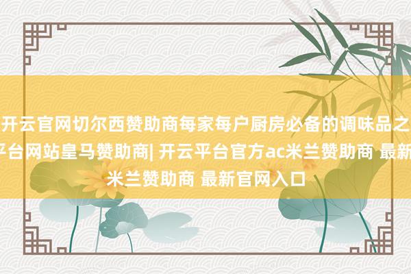 开云官网切尔西赞助商每家每户厨房必备的调味品之一-开云平台网站皇马赞助商| 开云平台官方ac米兰赞助商 最新官网入口
