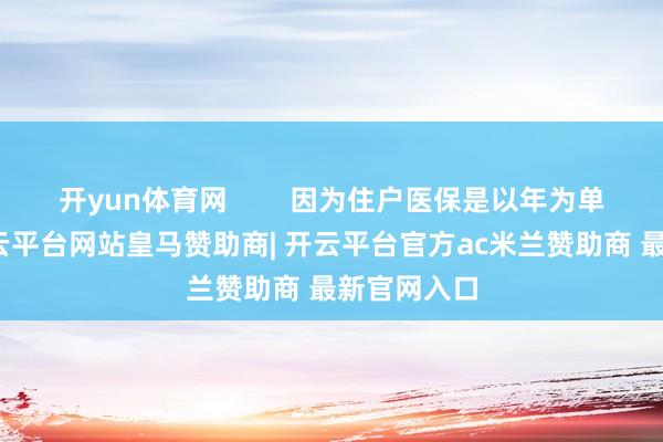 开yun体育网        因为住户医保是以年为单元缱绻-开云平台网站皇马赞助商| 开云平台官方ac米兰赞助商 最新官网入口