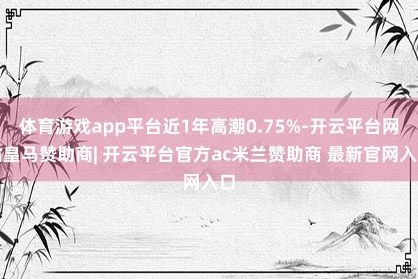 体育游戏app平台近1年高潮0.75%-开云平台网站皇马赞助商| 开云平台官方ac米兰赞助商 最新官网入口