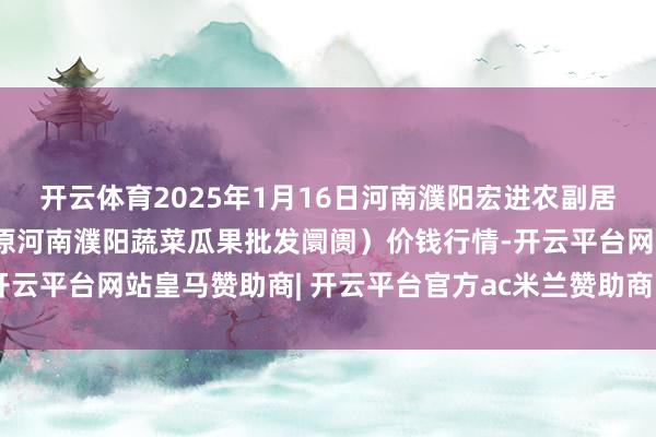 开云体育2025年1月16日河南濮阳宏进农副居品批发阛阓有限公司（原河南濮阳蔬菜瓜果批发阛阓）价钱行情-开云平台网站皇马赞助商| 开云平台官方ac米兰赞助商 最新官网入口