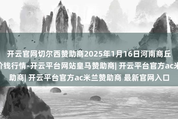 开云官网切尔西赞助商2025年1月16日河南商丘市农居品中心批发阛阓价钱行情-开云平台网站皇马赞助商| 开云平台官方ac米兰赞助商 最新官网入口