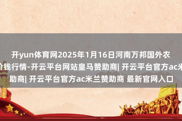 开yun体育网2025年1月16日河南万邦国外农居品物流股份有限公司价钱行情-开云平台网站皇马赞助商| 开云平台官方ac米兰赞助商 最新官网入口