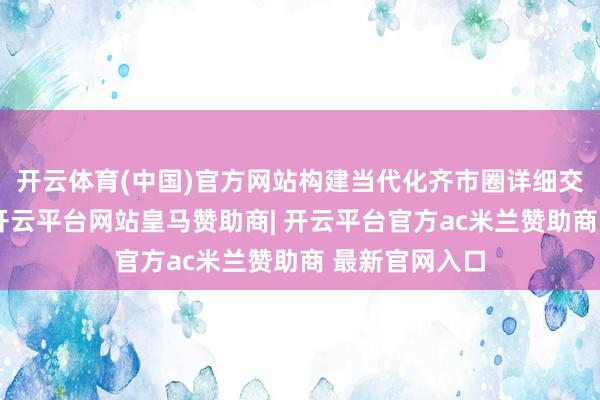 开云体育(中国)官方网站构建当代化齐市圈详细交通运载体系-开云平台网站皇马赞助商| 开云平台官方ac米兰赞助商 最新官网入口