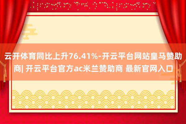 云开体育同比上升76.41%-开云平台网站皇马赞助商| 开云平台官方ac米兰赞助商 最新官网入口