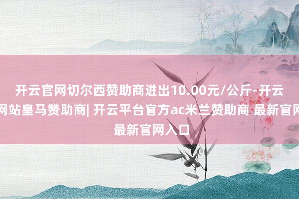 开云官网切尔西赞助商进出10.00元/公斤-开云平台网站皇马赞助商| 开云平台官方ac米兰赞助商 最新官网入口