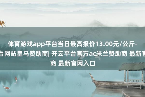 体育游戏app平台当日最高报价13.00元/公斤-开云平台网站皇马赞助商| 开云平台官方ac米兰赞助商 最新官网入口