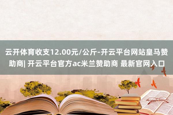 云开体育收支12.00元/公斤-开云平台网站皇马赞助商| 开云平台官方ac米兰赞助商 最新官网入口