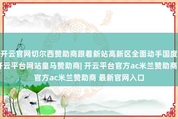 开云官网切尔西赞助商跟着新站高新区全面动手国度高新区创建-开云平台网站皇马赞助商| 开云平台官方ac米兰赞助商 最新官网入口