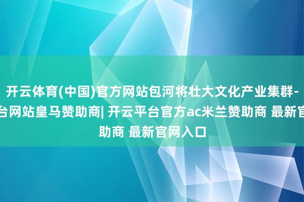 开云体育(中国)官方网站包河将壮大文化产业集群-开云平台网站皇马赞助商| 开云平台官方ac米兰赞助商 最新官网入口
