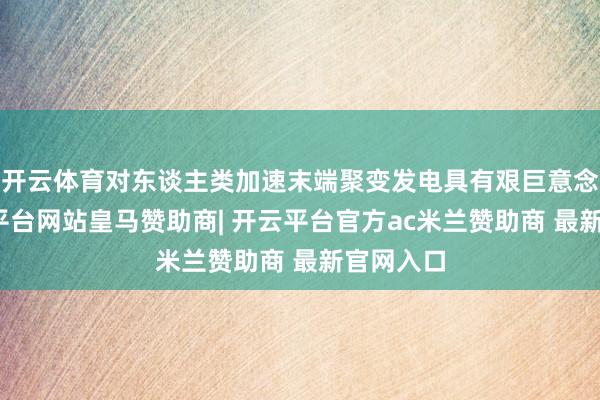 开云体育对东谈主类加速末端聚变发电具有艰巨意念念-开云平台网站皇马赞助商| 开云平台官方ac米兰赞助商 最新官网入口