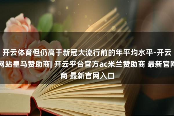 开云体育但仍高于新冠大流行前的年平均水平-开云平台网站皇马赞助商| 开云平台官方ac米兰赞助商 最新官网入口