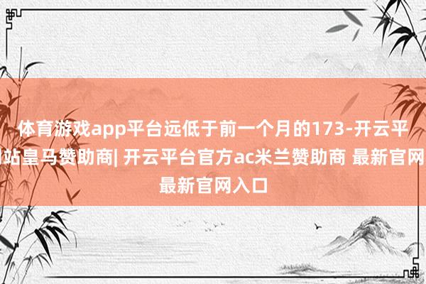 体育游戏app平台远低于前一个月的173-开云平台网站皇马赞助商| 开云平台官方ac米兰赞助商 最新官网入口