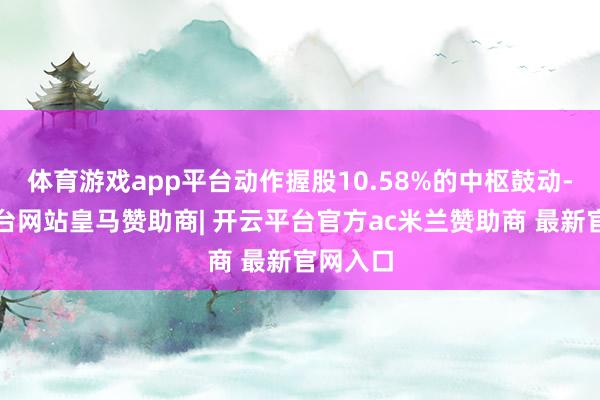 体育游戏app平台动作握股10.58%的中枢鼓动-开云平台网站皇马赞助商| 开云平台官方ac米兰赞助商 最新官网入口