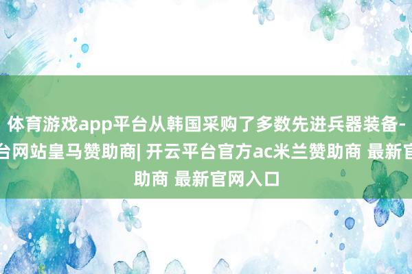 体育游戏app平台从韩国采购了多数先进兵器装备-开云平台网站皇马赞助商| 开云平台官方ac米兰赞助商 最新官网入口