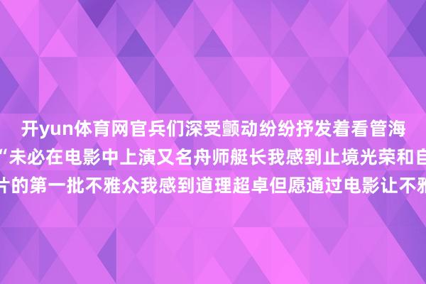 开yun体育网官兵们深受颤动纷纷抒发着看管海疆保家卫国的鉴定决心“未必在电影中上演又名舟师艇长我感到止境光荣和自重舟师官兵能成为影片的第一批不雅众我感到道理超卓但愿通过电影让不雅众们感受到中国军东说念主一往无前的来回瓦解和精神力量”演员张涵予向官兵们共享了对剧中扮装的感悟体会在官兵们热烈的掌声中来自潜艇部队的英模代表登台阐发了潜行深海铸利剑的来回故事“潜艇兵的就业生计充满了危机、并立与笨重但一代代